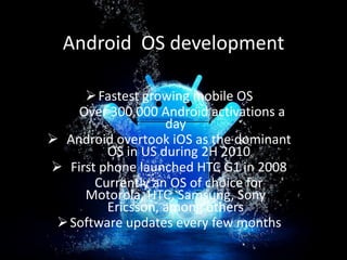 Android OS development
 Fastest growing mobile OS
Over 300,000 Android activations a
day
 Android overtook iOS as the dominant
OS in US during 2H 2010
 First phone launched HTC G1 in 2008
Currently an OS of choice for
Motorola, HTC, Samsung, Sony
Ericsson, among others
 Software updates every few months

 
