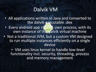 Dalvik VM
• All applications written in Java and converted to
the dalvik executable .dex
• Every android app runs its own process, with its
own instance of the dalvik virtual machine
• Not a traditional JVM, but a custom VM designed
to run multiple instances efficiently on a single
device
• VM uses linux kernel to handle low-level
functionality incl. security, threading, process
and memory management

 
