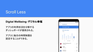Scroll Less
Digital Wellbeing：デジタル幸福
アプリの利用状況を分解する
ダッシュボードが提供される。
アプリに毎日の時間制限を
設定することができる。
 