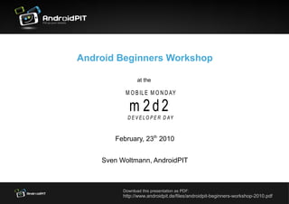 Android Beginners Workshop

                 at the

           M O B IL E M O N D AY

             m 2d2
            D E V E L O P E R D AY


       February, 23th 2010


    Sven Woltmann, AndroidPIT



          Download this presentation as PDF:
          http://www.androidpit.de/files/androidpit-beginners-workshop-2010.pdf
 