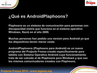 Projecte Fressa 2015 - www.lagares.org
¿Qué es AndroidPlaphoons?
Plaphoons es un sistema de comunicación para personas con...