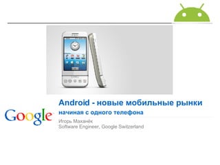 Игорь Маханёк Software Engineer, Google Switzerland Android  - новые мобильные рынки начиная с одного телефона 
