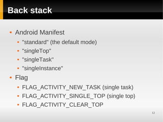 Back stack

   Android Manifest
       "standard" (the default mode)
       "singleTop"
       "singleTask"
       "singleInstance"
   Flag
       FLAG_ACTIVITY_NEW_TASK (single task)
       FLAG_ACTIVITY_SINGLE_TOP (single top)
       FLAG_ACTIVITY_CLEAR_TOP
                                                12
 