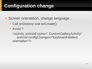 Configuration change

   Screen orientation, change language...
       Call onDestroy and onCreate()
       Avoid ?
        <activity android:name=".CustomGalleryActivity"
           android:configChanges="keyboardHidden|
        orientation"/>




                                                          13
 