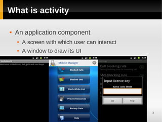 What is activity

   An application component
       A screen with which user can interact
       A window to draw its UI




                                                3
 