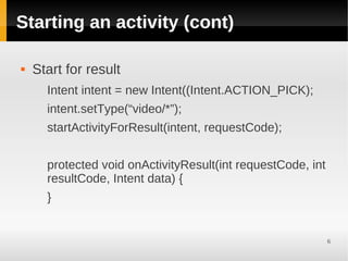 Starting an activity (cont)

   Start for result
      Intent intent = new Intent((Intent.ACTION_PICK);
      intent.setType(“video/*”);
      startActivityForResult(intent, requestCode);


      protected void onActivityResult(int requestCode, int
      resultCode, Intent data) {
      }


                                                             6
 