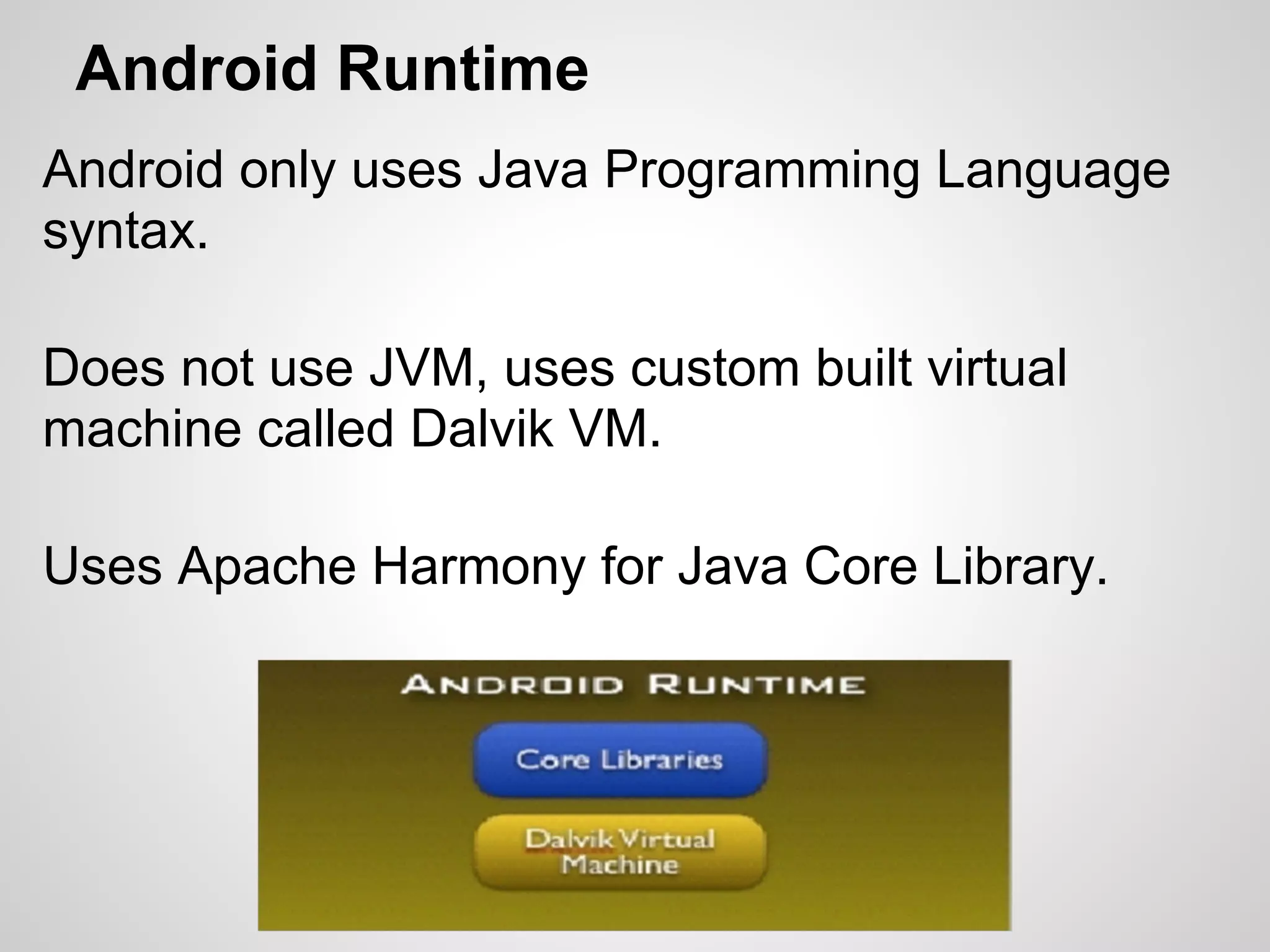 Android Runtime
Android only uses Java Programming Language
syntax.
Does not use JVM, uses custom built virtual
machine called Dalvik VM.
Uses Apache Harmony for Java Core Library.
 