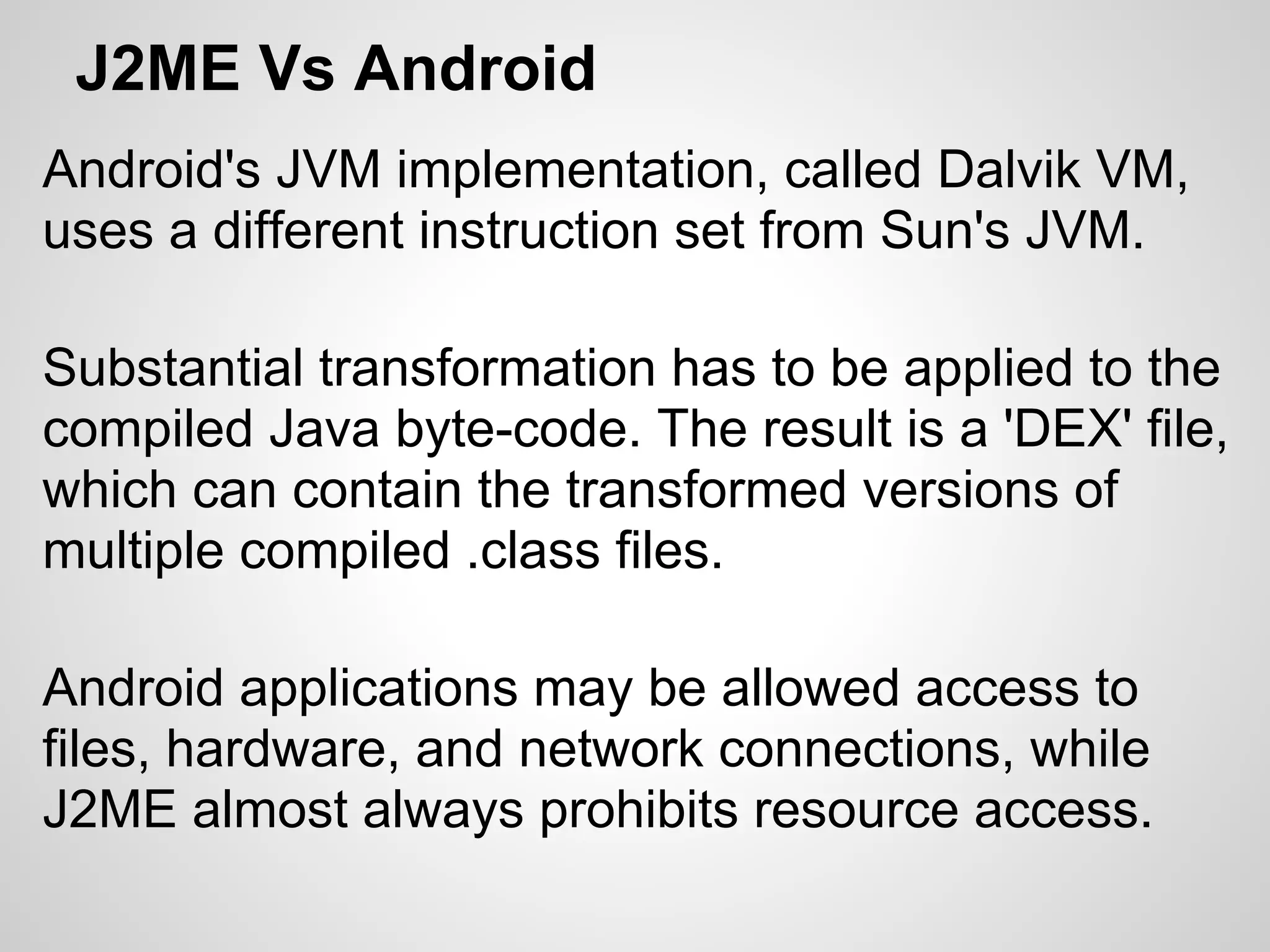 J2ME Vs Android
Android's JVM implementation, called Dalvik VM,
uses a different instruction set from Sun's JVM.
Substantial transformation has to be applied to the
compiled Java byte-code. The result is a 'DEX' file,
which can contain the transformed versions of
multiple compiled .class files.
Android applications may be allowed access to
files, hardware, and network connections, while
J2ME almost always prohibits resource access.
 