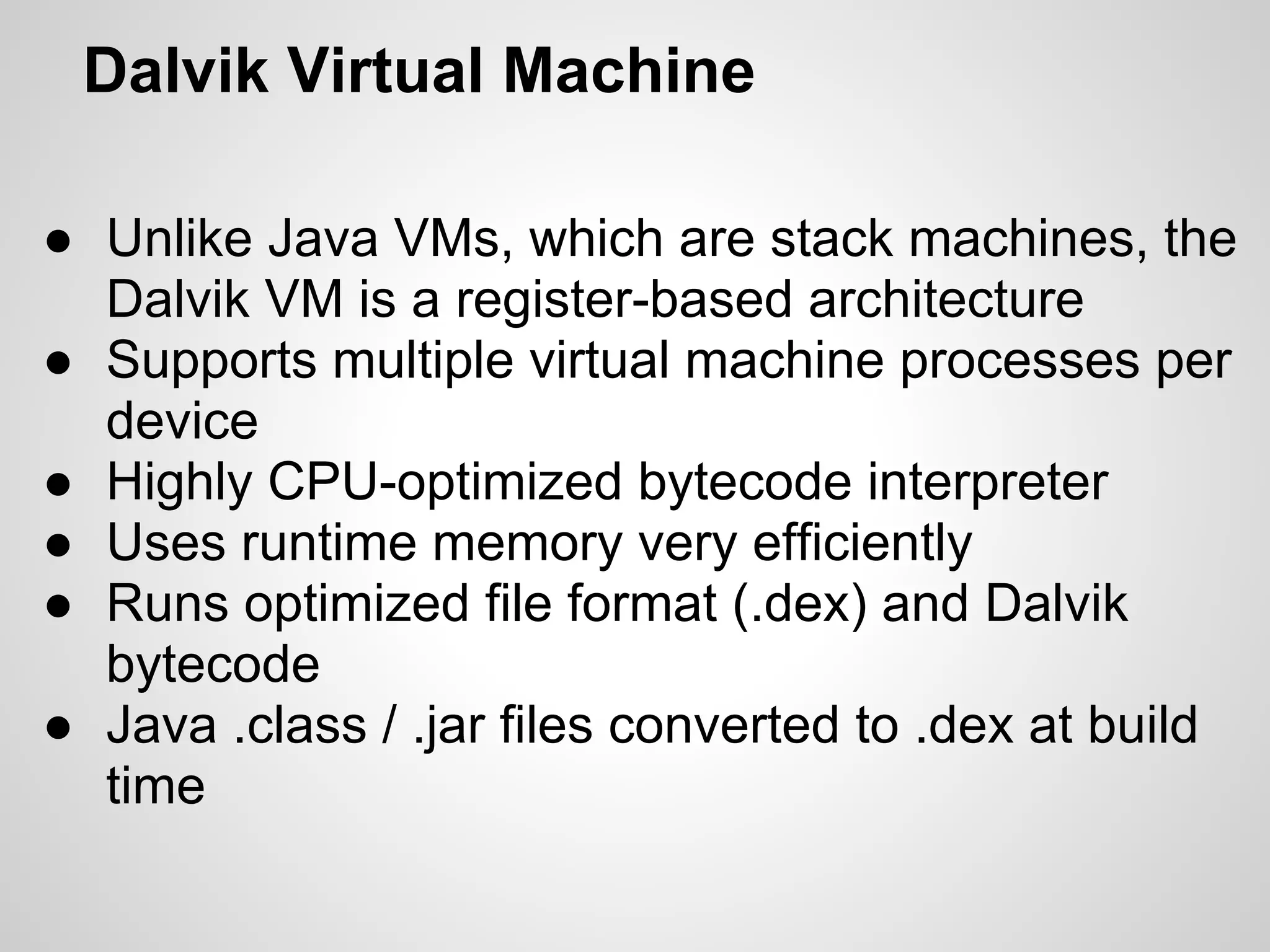 Dalvik Virtual Machine
● Unlike Java VMs, which are stack machines, the
Dalvik VM is a register-based architecture
● Supports multiple virtual machine processes per
device
● Highly CPU-optimized bytecode interpreter
● Uses runtime memory very efficiently
● Runs optimized file format (.dex) and Dalvik
bytecode
● Java .class / .jar files converted to .dex at build
time
 