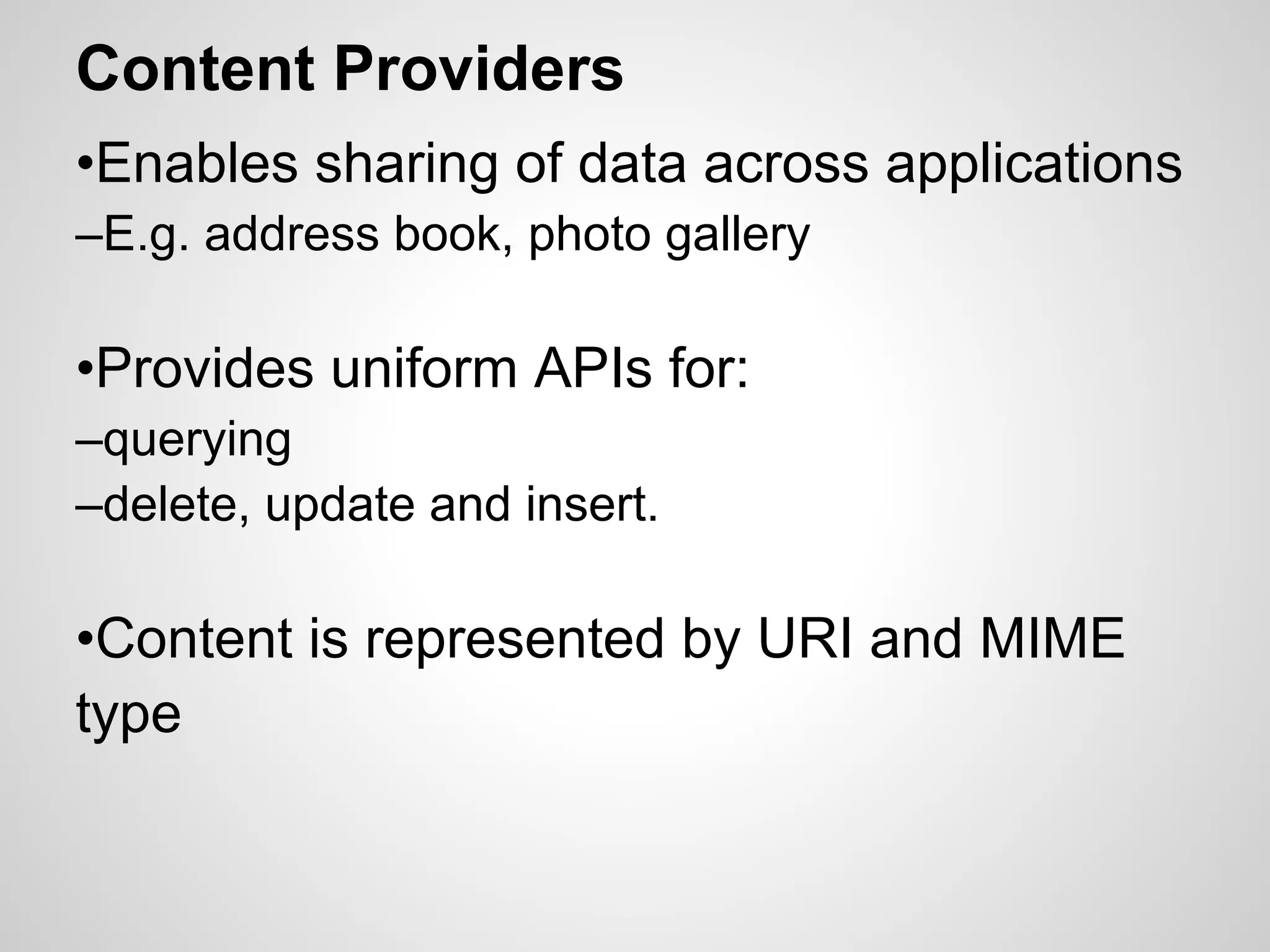 Content Providers
•Enables sharing of data across applications
–E.g. address book, photo gallery
•Provides uniform APIs for:
–querying
–delete, update and insert.
•Content is represented by URI and MIME
type
 