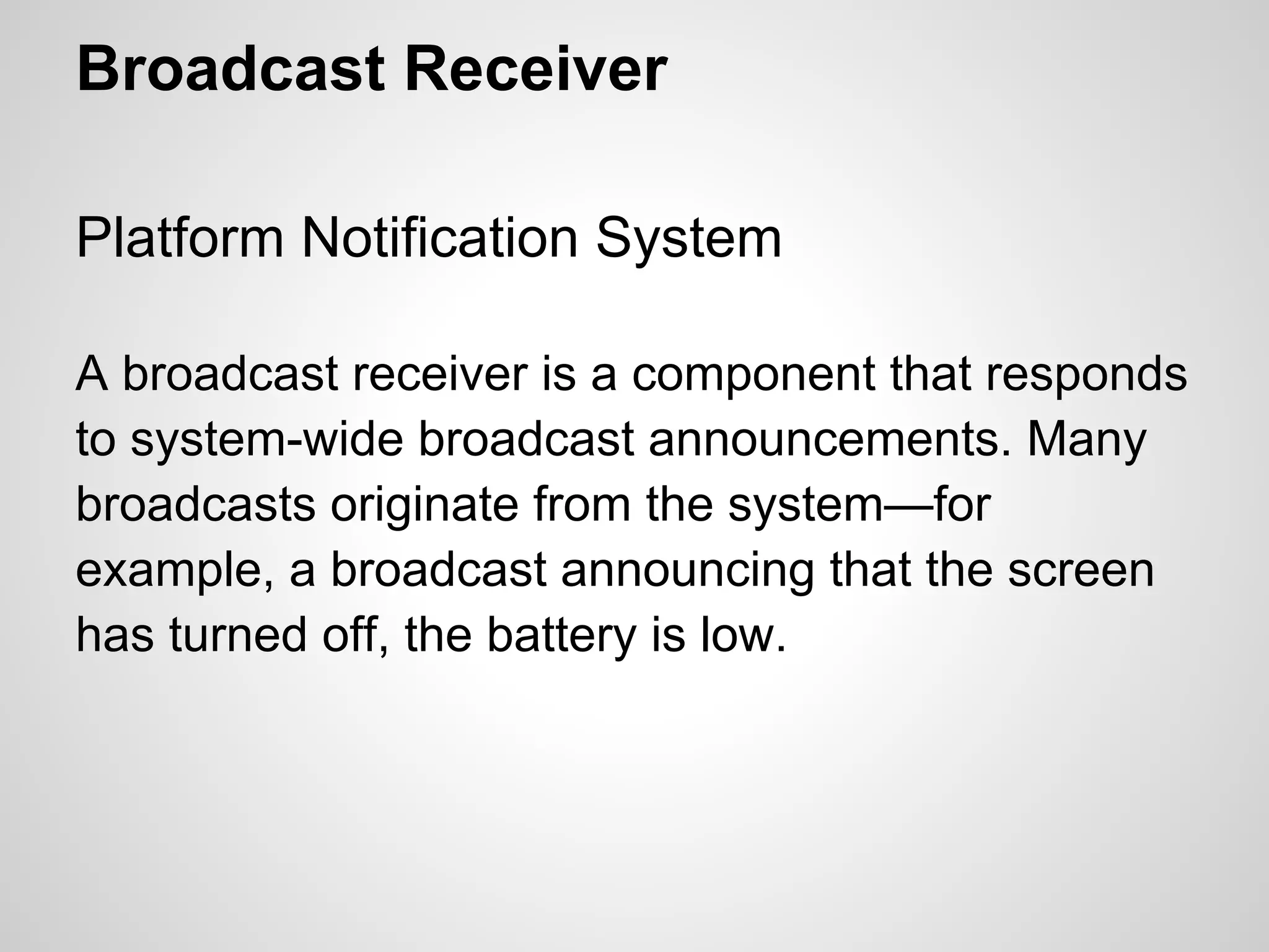 Broadcast Receiver
Platform Notification System
A broadcast receiver is a component that responds
to system-wide broadcast announcements. Many
broadcasts originate from the system—for
example, a broadcast announcing that the screen
has turned off, the battery is low.
 
