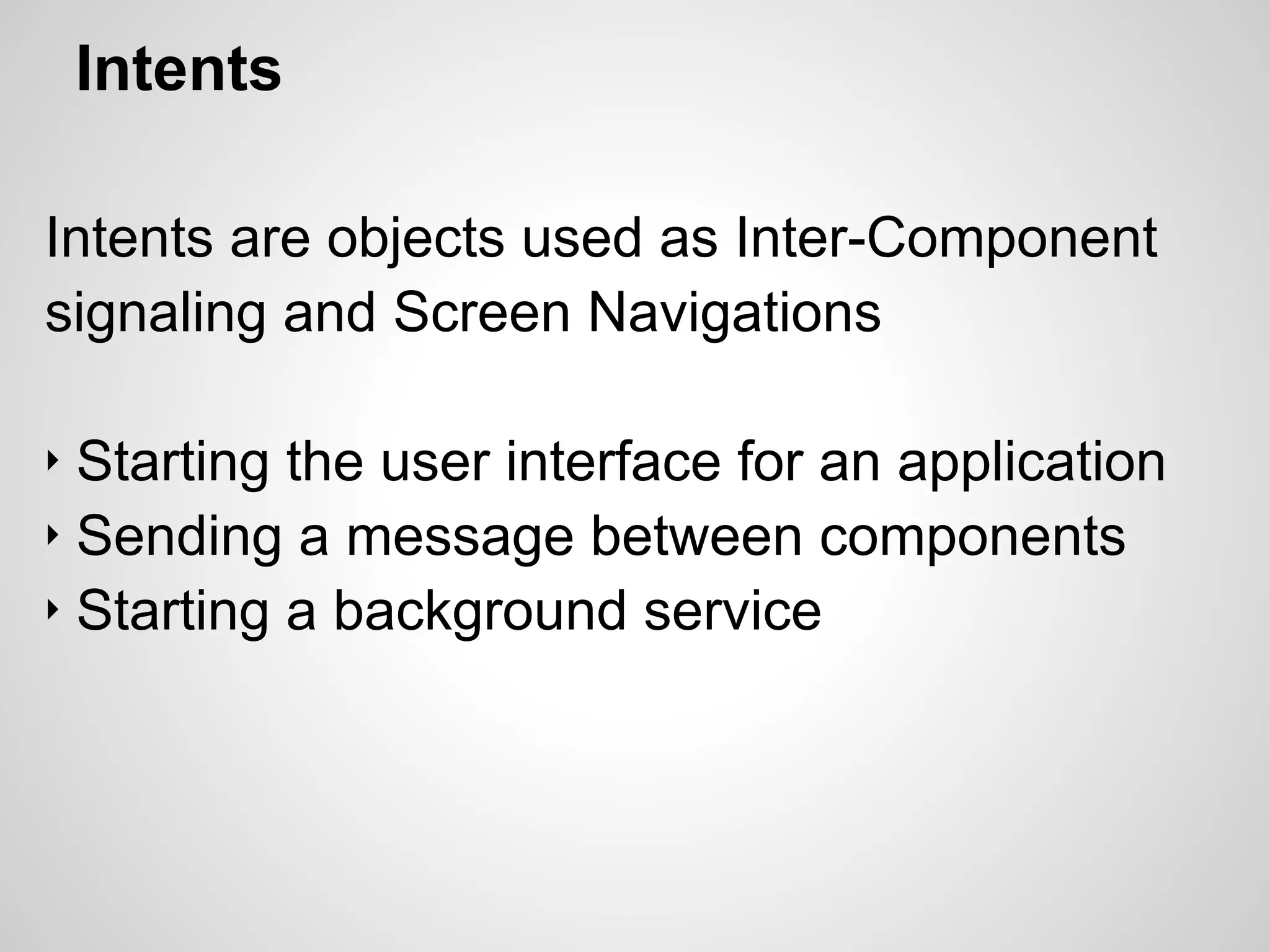Intents
Intents are objects used as Inter-Component
signaling and Screen Navigations
‣ Starting the user interface for an application
‣ Sending a message between components
‣ Starting a background service
 
