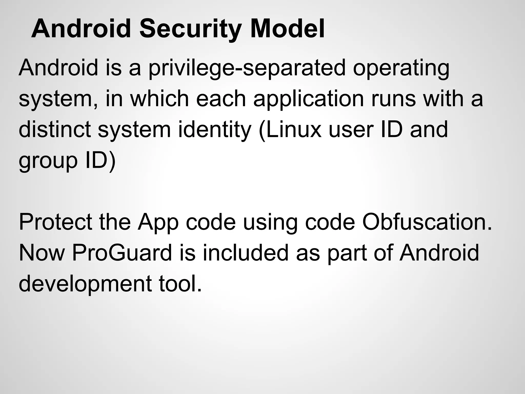 Android Security Model
Android is a privilege-separated operating
system, in which each application runs with a
distinct system identity (Linux user ID and
group ID)
Protect the App code using code Obfuscation.
Now ProGuard is included as part of Android
development tool.
 