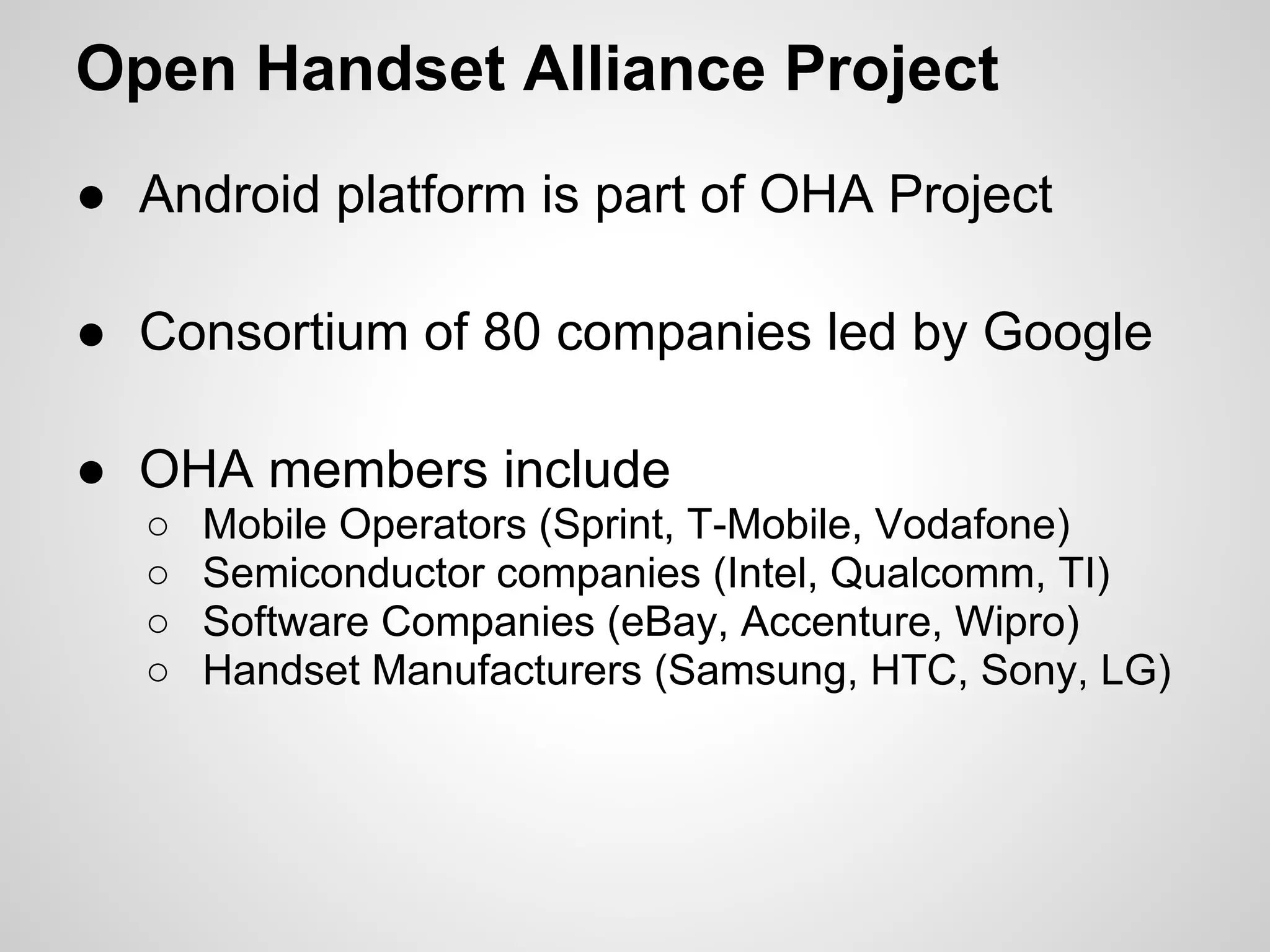 Open Handset Alliance Project
● Android platform is part of OHA Project
● Consortium of 80 companies led by Google
● OHA members include
○ Mobile Operators (Sprint, T-Mobile, Vodafone)
○ Semiconductor companies (Intel, Qualcomm, TI)
○ Software Companies (eBay, Accenture, Wipro)
○ Handset Manufacturers (Samsung, HTC, Sony, LG)
 