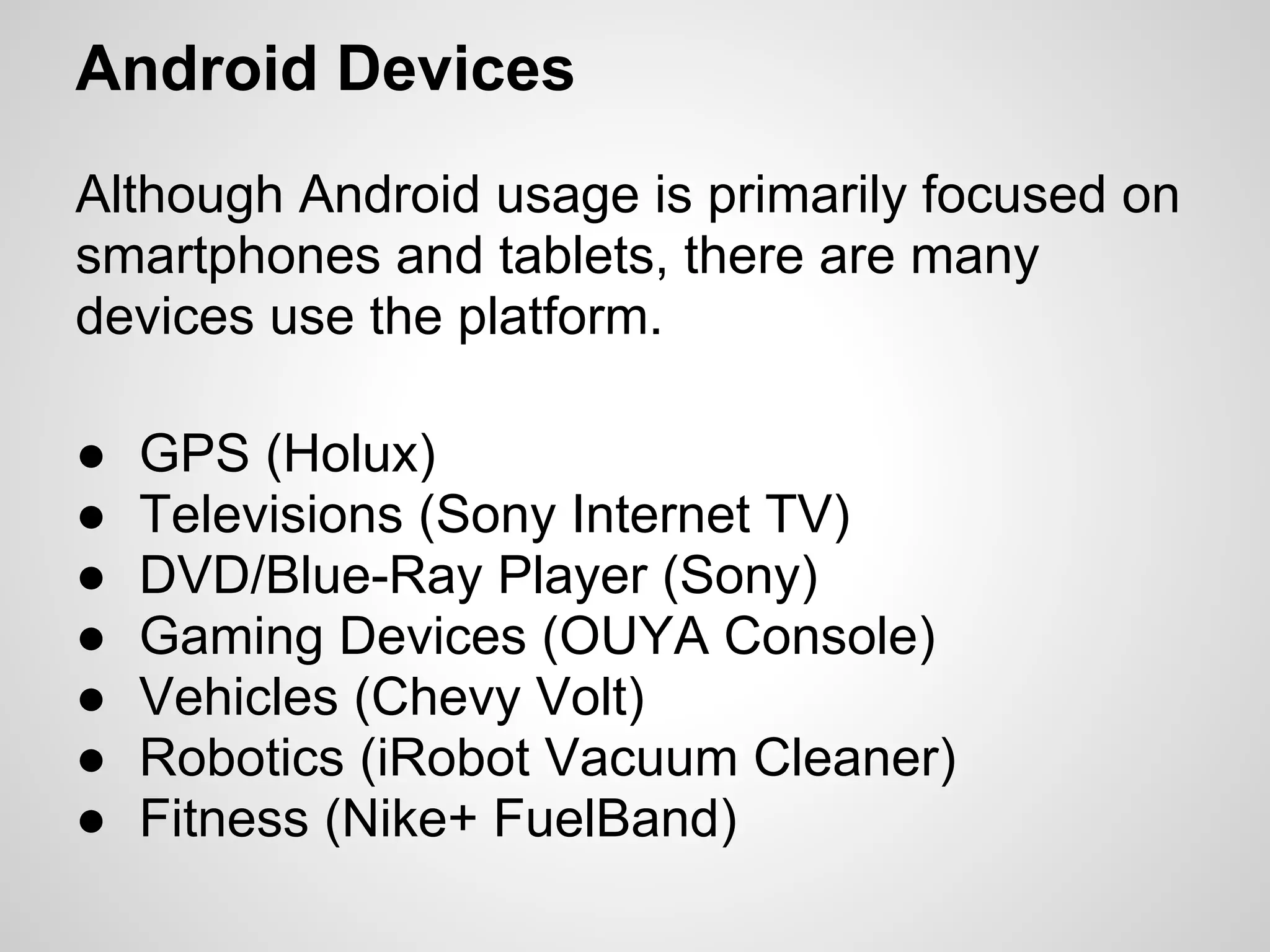 Android Devices
Although Android usage is primarily focused on
smartphones and tablets, there are many
devices use the platform.
● GPS (Holux)
● Televisions (Sony Internet TV)
● DVD/Blue-Ray Player (Sony)
● Gaming Devices (OUYA Console)
● Vehicles (Chevy Volt)
● Robotics (iRobot Vacuum Cleaner)
● Fitness (Nike+ FuelBand)
 