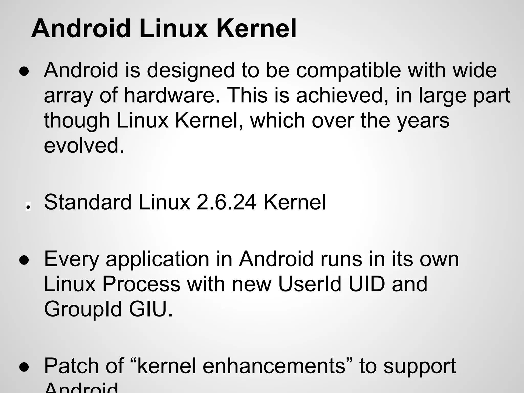 Android Linux Kernel
● Android is designed to be compatible with wide
array of hardware. This is achieved, in large part
though Linux Kernel, which over the years
evolved.
● Standard Linux 2.6.24 Kernel
● Every application in Android runs in its own
Linux Process with new UserId UID and
GroupId GIU.
● Patch of “kernel enhancements” to support
 