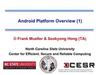 © Frank Mueller & Seokyong Hong (TA) North Carolina State University Center for Efficient, Secure and Reliable Computing Android Platform Overview (1) Except as otherwise noted, the content of this presentation is  licensed under the Creative Commons Attribution 2.5 License 