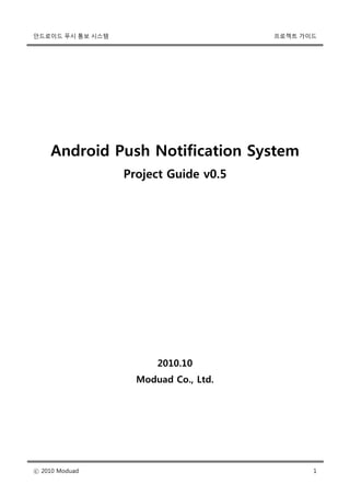 안드로이드 푸시 통보 시스템                        프로젝트 가이드




    Android Push Notification System
                  Project Guide v0.5




                        2010.10
                    Moduad Co., Ltd.




ⓒ 2010 Moduad                                 1
 