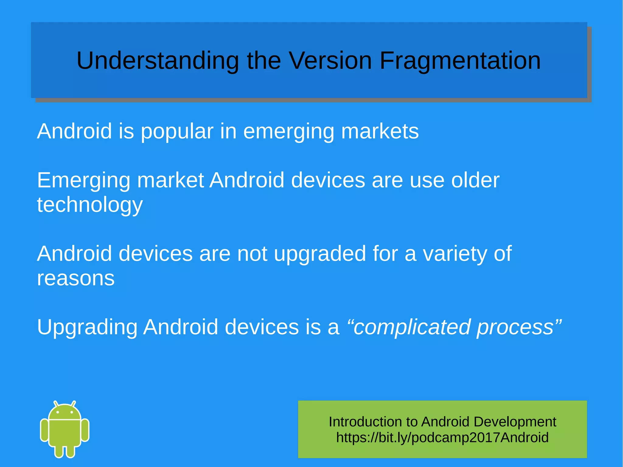 Introduction to Android Development
https://bit.ly/podcamp2017Android
Understanding the Version FragmentationUnderstanding the Version Fragmentation
Android is popular in emerging markets
Emerging market Android devices are use older
technology
Android devices are not upgraded for a variety of
reasons
Upgrading Android devices is a “complicated process”
 
