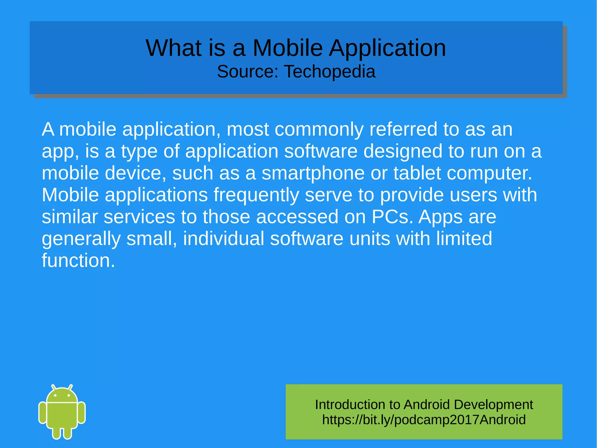 Introduction to Android Development
https://bit.ly/podcamp2017Android
What is a Mobile Application
Source: Techopedia
What is a Mobile Application
Source: Techopedia
A mobile application, most commonly referred to as an
app, is a type of application software designed to run on a
mobile device, such as a smartphone or tablet computer.
Mobile applications frequently serve to provide users with
similar services to those accessed on PCs. Apps are
generally small, individual software units with limited
function.
 