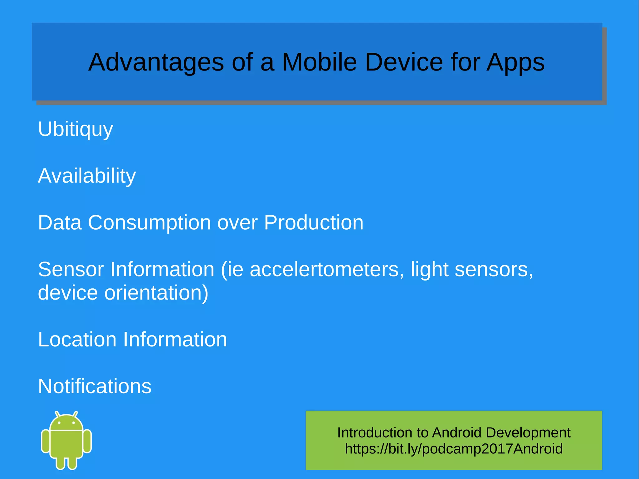 Introduction to Android Development
https://bit.ly/podcamp2017Android
Advantages of a Mobile Device for AppsAdvantages of a Mobile Device for Apps
Ubitiquy
Availability
Data Consumption over Production
Sensor Information (ie accelertometers, light sensors,
device orientation)
Location Information
Notifications
 