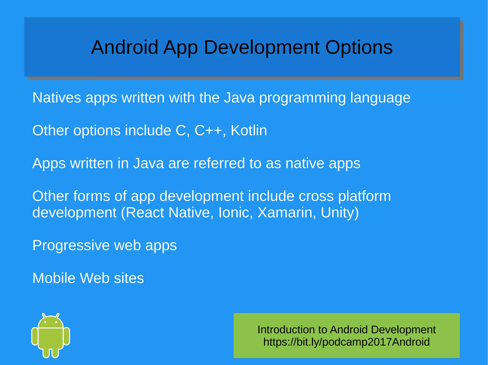 Introduction to Android Development
https://bit.ly/podcamp2017Android
Android App Development OptionsAndroid App Development Options
Natives apps written with the Java programming language
Other options include C, C++, Kotlin
Apps written in Java are referred to as native apps
Other forms of app development include cross platform
development (React Native, Ionic, Xamarin, Unity)
Progressive web apps
Mobile Web sites
 
