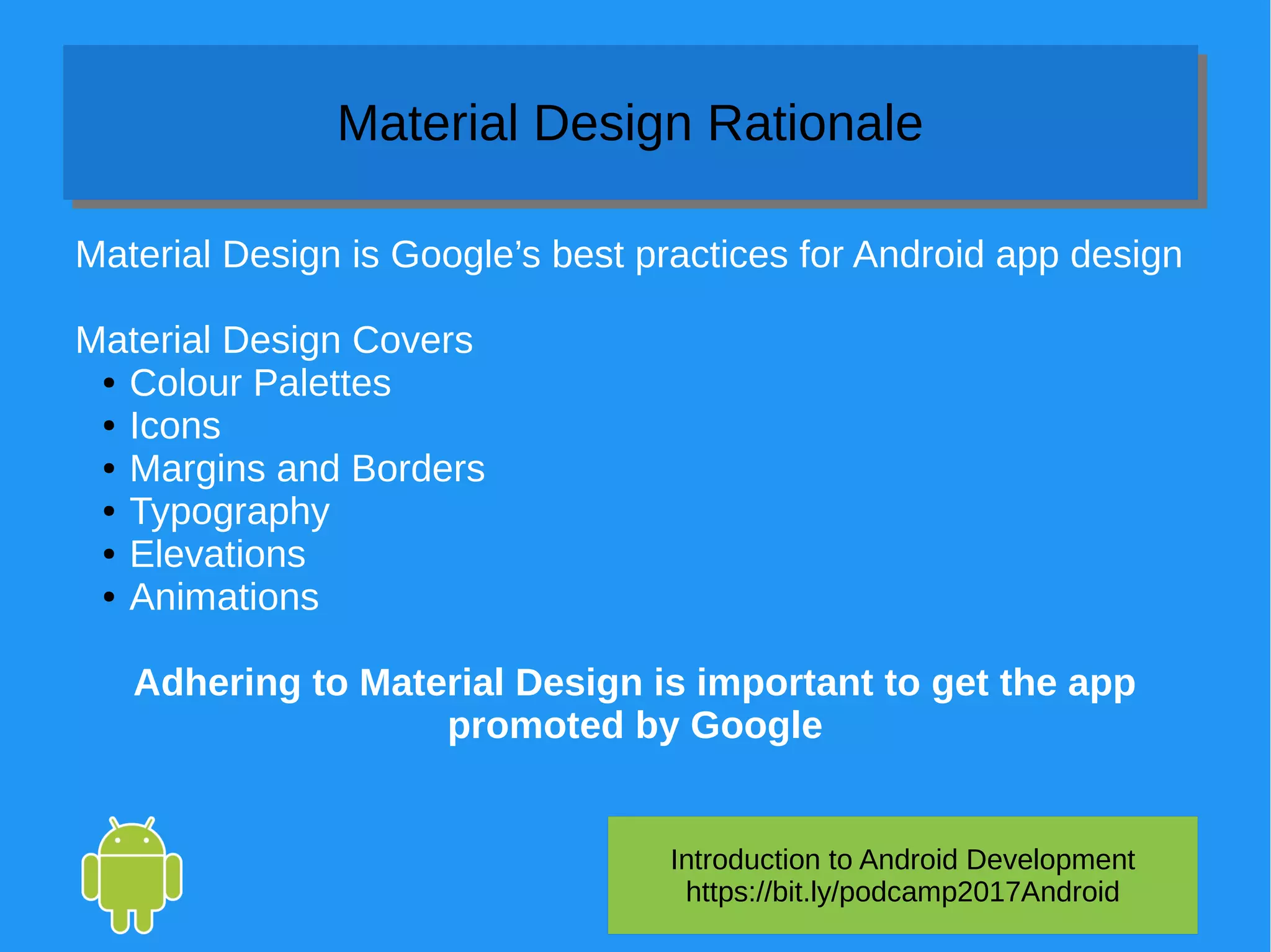 Introduction to Android Development
https://bit.ly/podcamp2017Android
Material Design RationaleMaterial Design Rationale
Material Design is Google’s best practices for Android app design
Material Design Covers
● Colour Palettes
● Icons
● Margins and Borders
● Typography
● Elevations
● Animations
Adhering to Material Design is important to get the app
promoted by Google
 