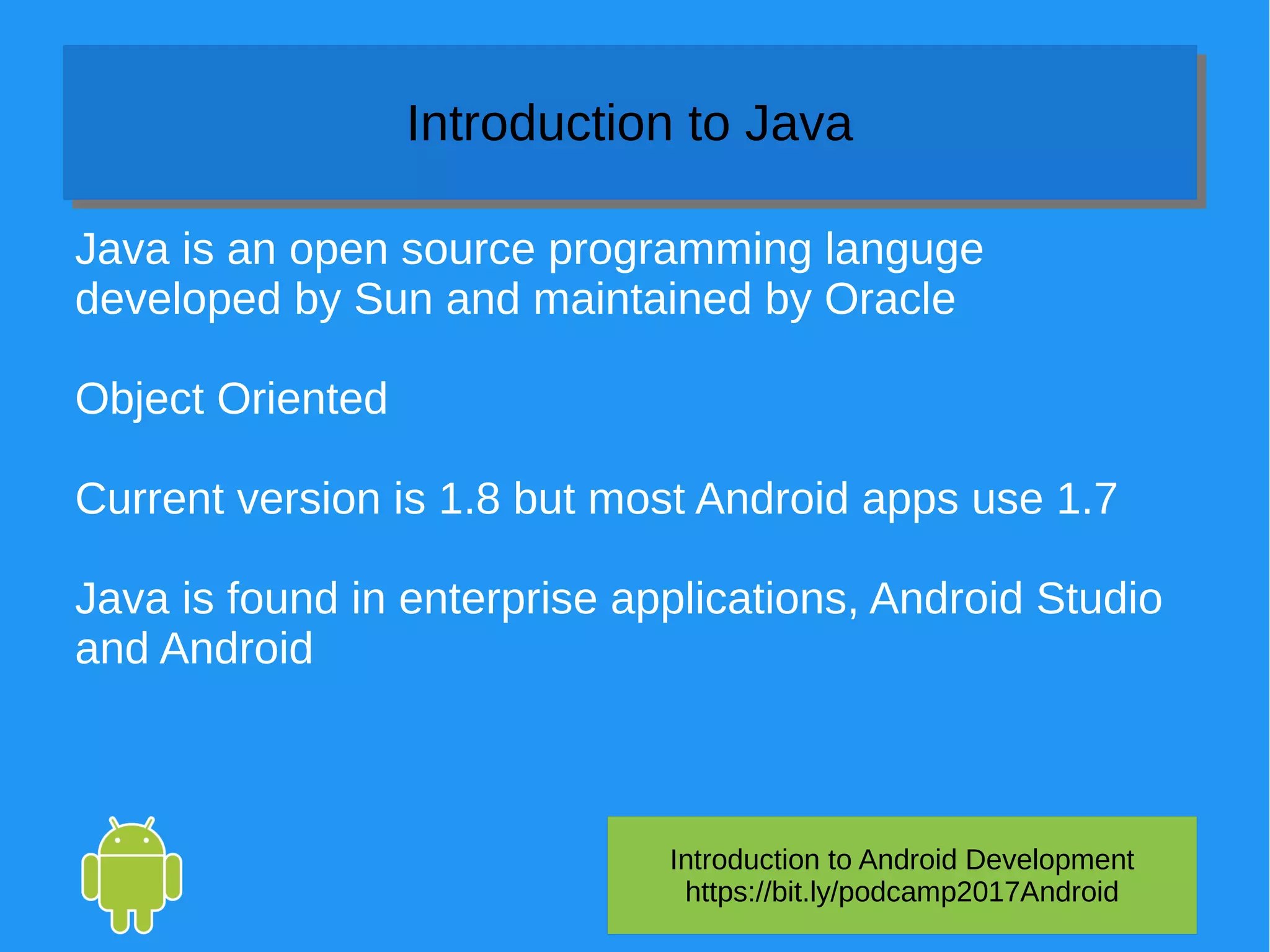 Introduction to Android Development
https://bit.ly/podcamp2017Android
Introduction to JavaIntroduction to Java
Java is an open source programming languge
developed by Sun and maintained by Oracle
Object Oriented
Current version is 1.8 but most Android apps use 1.7
Java is found in enterprise applications, Android Studio
and Android
 