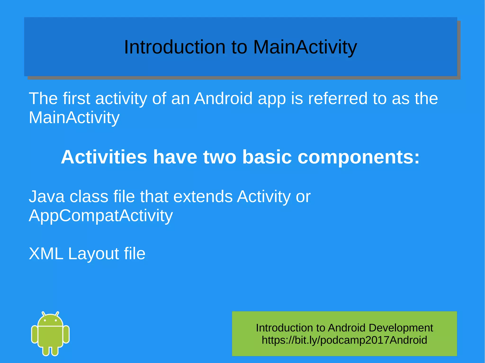 Introduction to Android Development
https://bit.ly/podcamp2017Android
Introduction to MainActivityIntroduction to MainActivity
The first activity of an Android app is referred to as the
MainActivity
Activities have two basic components:
Java class file that extends Activity or
AppCompatActivity
XML Layout file
 