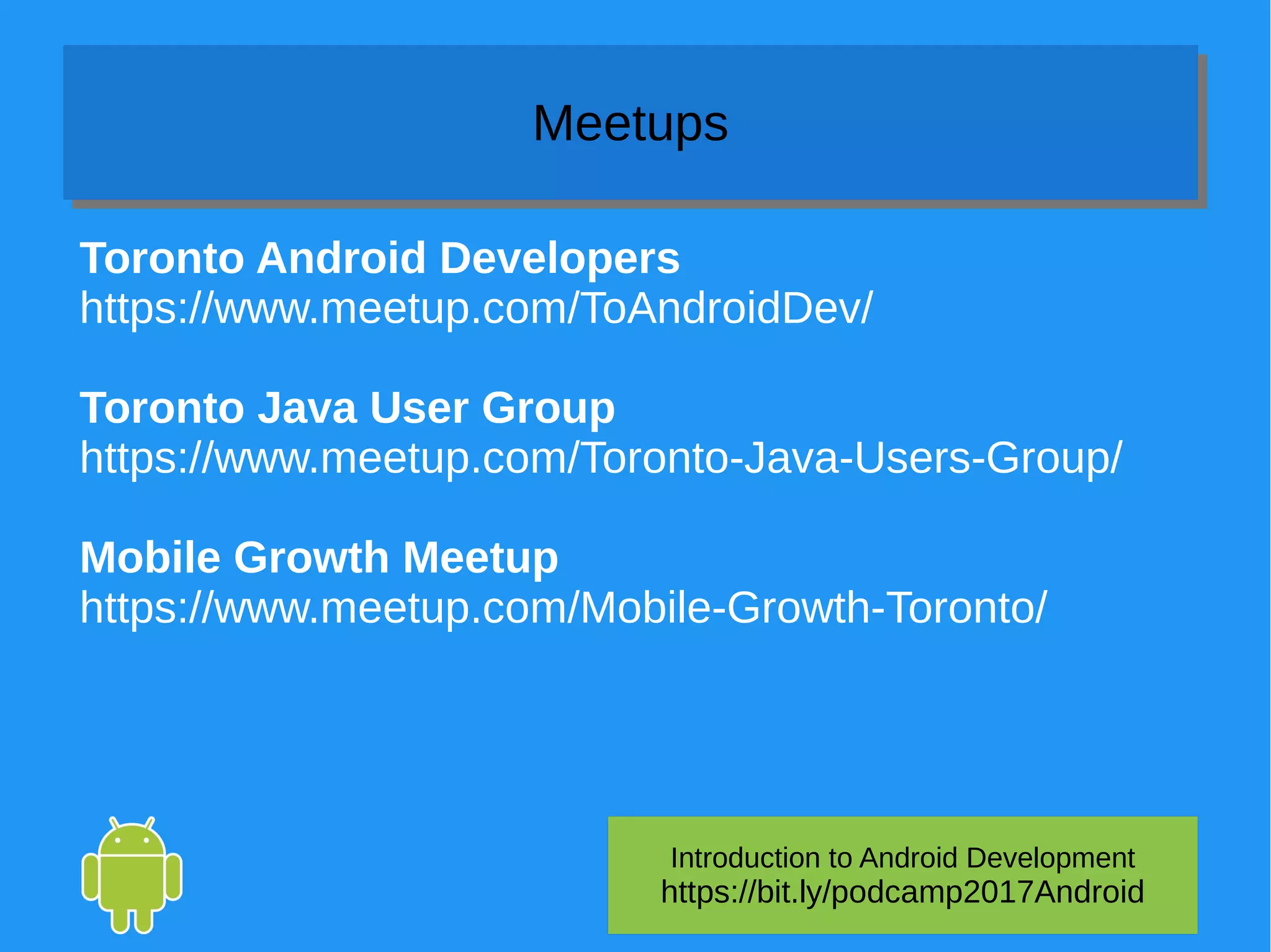 Introduction to Android Development
https://bit.ly/podcamp2017Android
MeetupsMeetups
Toronto Android Developers
https://www.meetup.com/ToAndroidDev/
Toronto Java User Group
https://www.meetup.com/Toronto-Java-Users-Group/
Mobile Growth Meetup
https://www.meetup.com/Mobile-Growth-Toronto/
 