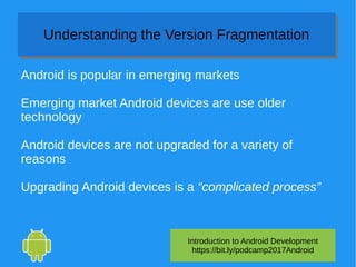 Introduction to Android Development
https://bit.ly/podcamp2017Android
Understanding the Version FragmentationUnderstanding the Version Fragmentation
Android is popular in emerging markets
Emerging market Android devices are use older
technology
Android devices are not upgraded for a variety of
reasons
Upgrading Android devices is a “complicated process”
 