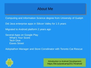 Introduction to Android Development
https://bit.ly/podcamp2017Android
About MeAbout Me
Computing and Information Science degree from University of Guelph
Did Java enterprise apps in Silicon Valley for 1.5 years
Migrated to Android platform 2 years ago
Several Apps on Google Play
What’s Your Score
Tech Dive
Eaves Street
Adoptathon Manager and Store Corodinator with Toronto Cat Rescue
 
