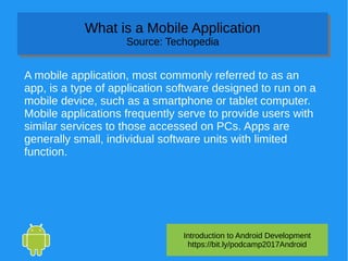 Introduction to Android Development
https://bit.ly/podcamp2017Android
What is a Mobile Application
Source: Techopedia
What is a Mobile Application
Source: Techopedia
A mobile application, most commonly referred to as an
app, is a type of application software designed to run on a
mobile device, such as a smartphone or tablet computer.
Mobile applications frequently serve to provide users with
similar services to those accessed on PCs. Apps are
generally small, individual software units with limited
function.
 