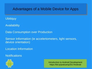 Introduction to Android Development
https://bit.ly/podcamp2017Android
Advantages of a Mobile Device for AppsAdvantages of a Mobile Device for Apps
Ubitiquy
Availability
Data Consumption over Production
Sensor Information (ie accelertometers, light sensors,
device orientation)
Location Information
Notifications
 
