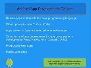 Introduction to Android Development
https://bit.ly/podcamp2017Android
Android App Development OptionsAndroid App Development Options
Natives apps written with the Java programming language
Other options include C, C++, Kotlin
Apps written in Java are referred to as native apps
Other forms of app development include cross platform
development (React Native, Ionic, Xamarin, Unity)
Progressive web apps
Mobile Web sites
 