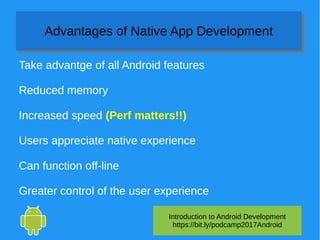 Introduction to Android Development
https://bit.ly/podcamp2017Android
Advantages of Native App DevelopmentAdvantages of Native App Development
Take advantge of all Android features
Reduced memory
Increased speed (Perf matters!!)
Users appreciate native experience
Can function off-line
Greater control of the user experience
 