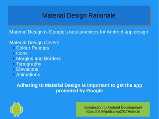 Introduction to Android Development
https://bit.ly/podcamp2017Android
Material Design RationaleMaterial Design Rationale
Material Design is Google’s best practices for Android app design
Material Design Covers
● Colour Palettes
● Icons
● Margins and Borders
● Typography
● Elevations
● Animations
Adhering to Material Design is important to get the app
promoted by Google
 