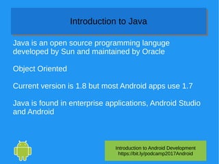 Introduction to Android Development
https://bit.ly/podcamp2017Android
Introduction to JavaIntroduction to Java
Java is an open source programming languge
developed by Sun and maintained by Oracle
Object Oriented
Current version is 1.8 but most Android apps use 1.7
Java is found in enterprise applications, Android Studio
and Android
 