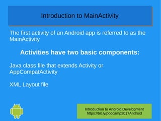 Introduction to Android Development
https://bit.ly/podcamp2017Android
Introduction to MainActivityIntroduction to MainActivity
The first activity of an Android app is referred to as the
MainActivity
Activities have two basic components:
Java class file that extends Activity or
AppCompatActivity
XML Layout file
 