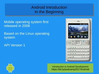 Introduction to Android Development
https://bit.ly/podcamp2017Android
Android Introduction
In the Beginning
Android Introduction
In the Beginning
Mobile operating system first
released in 2008
Based on the Linux operating
system
API Version 1
 