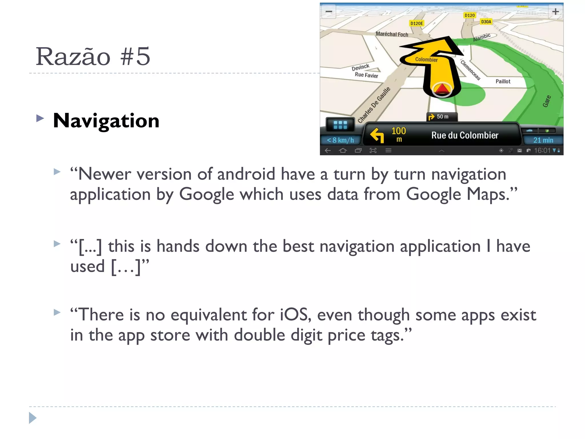 Razão #5

   Navigation

       “Newer version of android have a turn by turn navigation
        application by Google which uses data from Google Maps.”

       “[...] this is hands down the best navigation application I have
        used […]”

       “There is no equivalent for iOS, even though some apps exist
        in the app store with double digit price tags.”
 