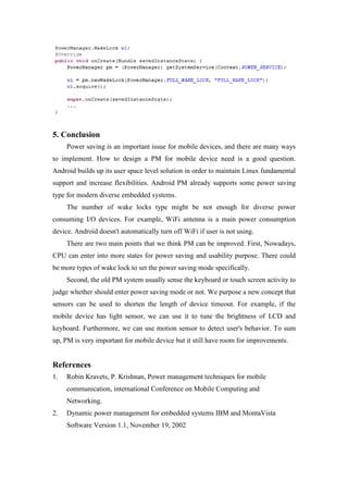 5. Conclusion
     Power saving is an important issue for mobile devices, and there are many ways
to implement. How to design a PM for mobile device need is a good question.
Android builds up its user space level solution in order to maintain Linux fundamental
support and increase flexibilities. Android PM already supports some power saving
type for modern diverse embedded systems.
     The number of wake locks type might be not enough for diverse power
consuming I/O devices. For example, WiFi antenna is a main power consumption
device. Android doesn't automatically turn off WiFi if user is not using.
     There are two main points that we think PM can be improved. First, Nowadays,
CPU can enter into more states for power saving and usability purpose. There could
be more types of wake lock to set the power saving mode specifically.
     Second, the old PM system usually sense the keyboard or touch screen activity to
judge whether should enter power saving mode or not. We purpose a new concept that
sensors can be used to shorten the length of device timeout. For example, if the
mobile device has light sensor, we can use it to tune the brightness of LCD and
keyboard. Furthermore, we can use motion sensor to detect user's behavior. To sum
up, PM is very important for mobile device but it still have room for improvements.


References
1.   Robin Kravets, P. Krishnan, Power management techniques for mobile
     communication, international Conference on Mobile Computing and
     Networking.
2.   Dynamic power management for embedded systems IBM and MontaVista
     Software Version 1.1, November 19, 2002
 