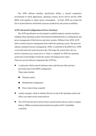 The APM software interface specification defines a layered cooperative
environment in which applications, operating systems, device drivers and the APM
BIOS work together to reduce power consumption.          In brief, APM can extend the
life of system batteries and thereby increases productivity and system availability.


ACPI (Advanced Configuration & Power Interface)
    The ACPI specification was developed to establish industry common interfaces
enabling robust operating system (OS)-directed motherboard device configuration and
power management of both devices and entire systems. Different from APM, ACPI
allows control of power management from within the operating system. The previous
industry standard for power management, APM, is controlled at the BIOS level. APM
is activated when the system becomes idle. The longer the system idles, the less
power it consumes (e.g. screen saver vs. sleep vs. suspend). In APM, the operating
system has no knowledge of when the system will change power states.
There are several software components that ACPI has:

     A subsystem which controls hardware states and functions that may have
     previously been in the BIOS configuration
     These states include:

          Thermal control

          Motherboard configuration

          Power states (sleep, suspend)

     a policy manager, which is software that sits on top of the operating system and
     allows user input on the system policies

     The ACPI also has device drivers those control/monitor devices such as a laptop
     battery, SMBus (communication/transmission path) and EC (embedded
     controller).
 