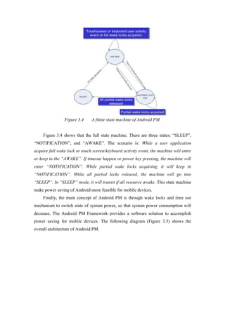 Figure 3.4     A finite state machine of Android PM.


    Figure 3.4 shows that the full state machine. There are three states: “SLEEP”,
“NOTIFICATION”, and “AWAKE”. The scenario is: While a user application
acquire full wake lock or touch screen/keyboard activity event, the machine will enter
or keep in the “AWAKE”. If timeout happen or power key pressing, the machine will
enter “NOTIFICATION”. While partial wake locks acquiring, it will keep in
“NOTIFICATION”. While all partial locks released, the machine will go into
“SLEEP”. In “SLEEP” mode, it will transit if all resource awake. This state machine
make power saving of Android more feasible for mobile devices.
    Finally, the main concept of Android PM is through wake locks and time out
mechanism to switch state of system power, so that system power consumption will
decrease. The Android PM Framework provides a software solution to accomplish
power saving for mobile devices. The following diagram (Figure 3.5) shows the
overall architecture of Android PM.
 