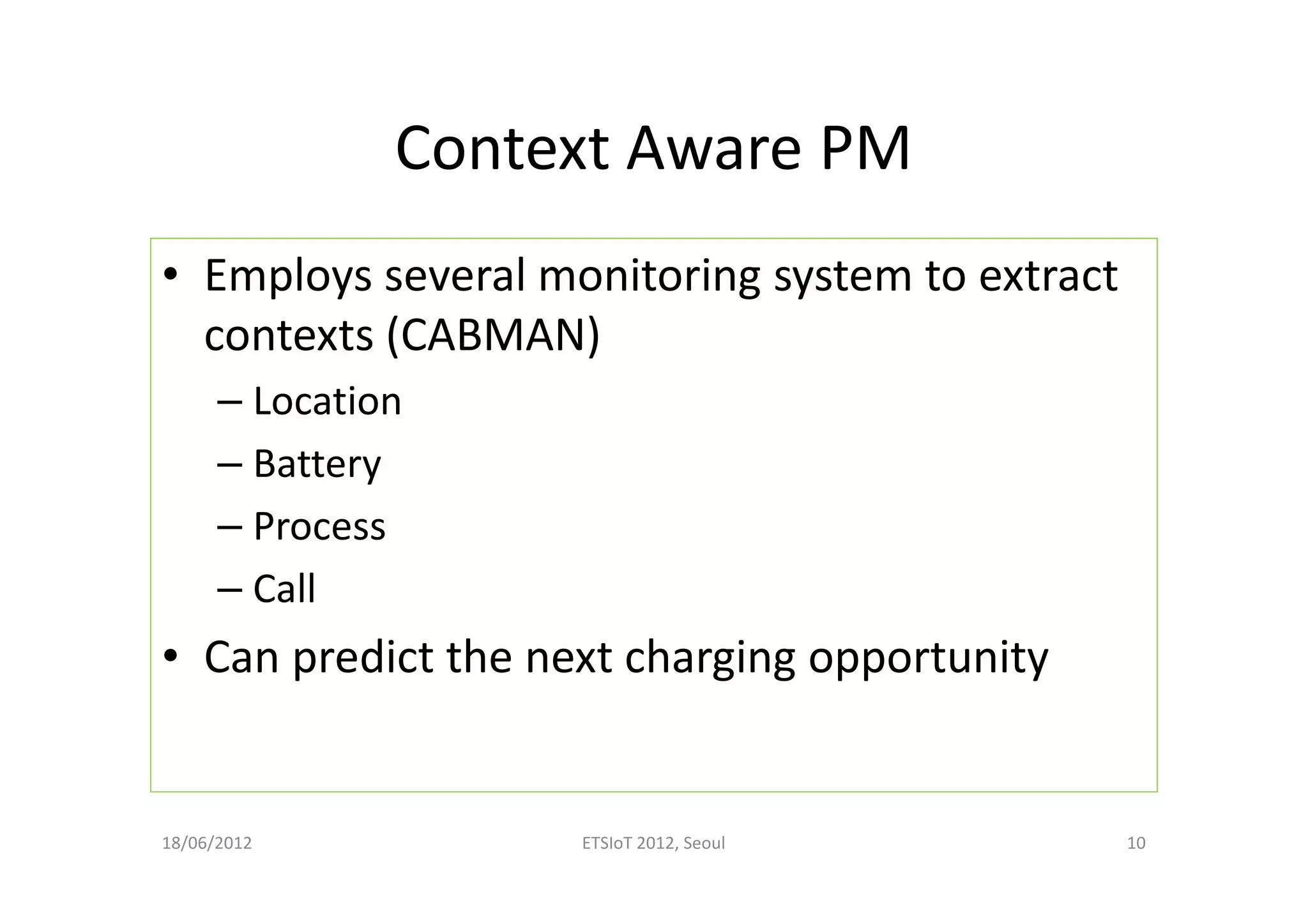 Context Aware PM
• Employs several monitoring system to extract
contexts (CABMAN)
– Location
– Battery
– Process
– Call
• Can predict the next charging opportunity
18/06/2012 ETSIoT 2012, Seoul 10
 