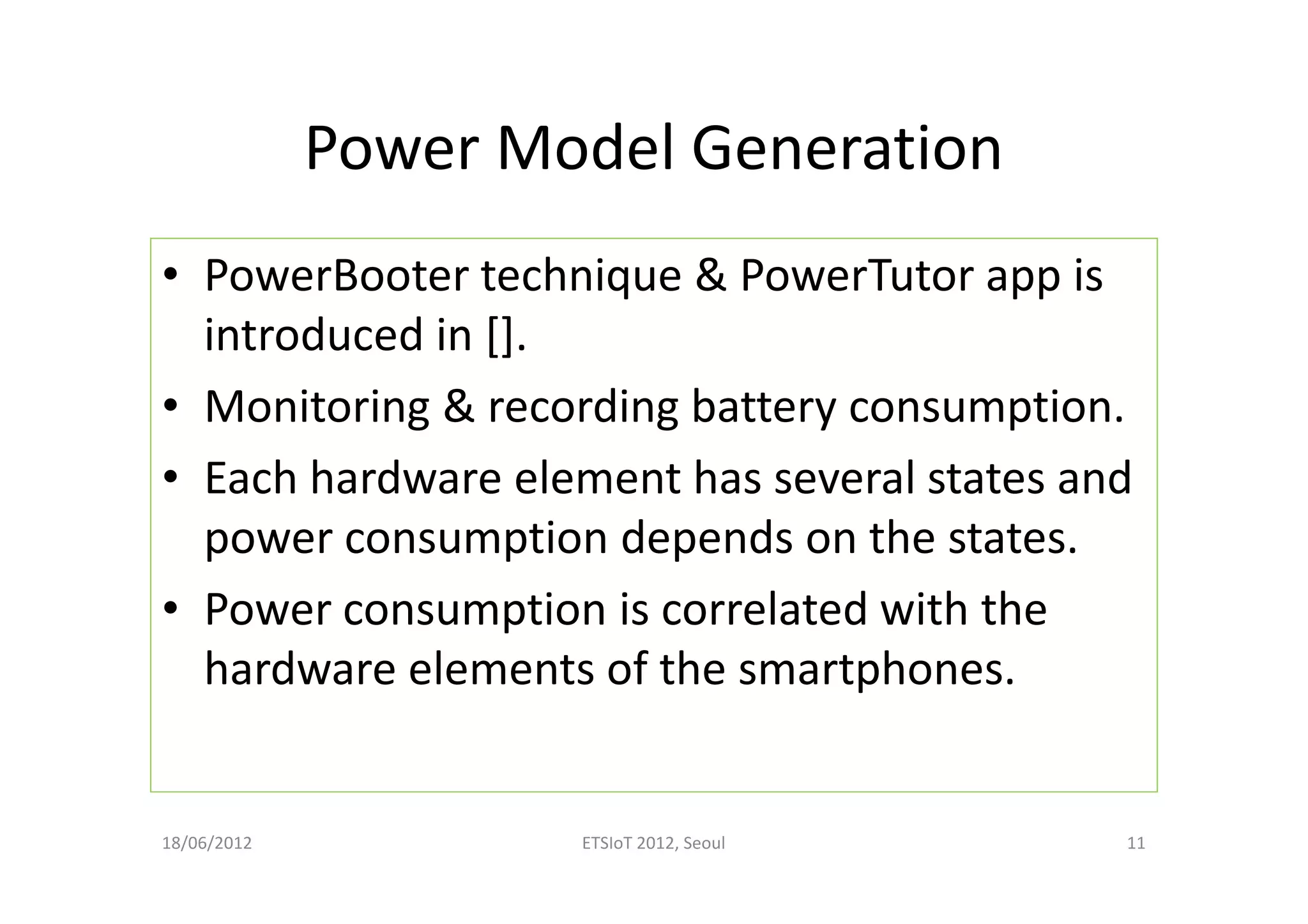 Power Model Generation
• PowerBooter technique & PowerTutor app is
introduced in [].
• Monitoring & recording battery consumption.
• Each hardware element has several states and
power consumption depends on the states.
• Power consumption is correlated with the
hardware elements of the smartphones.
18/06/2012 ETSIoT 2012, Seoul 11
 