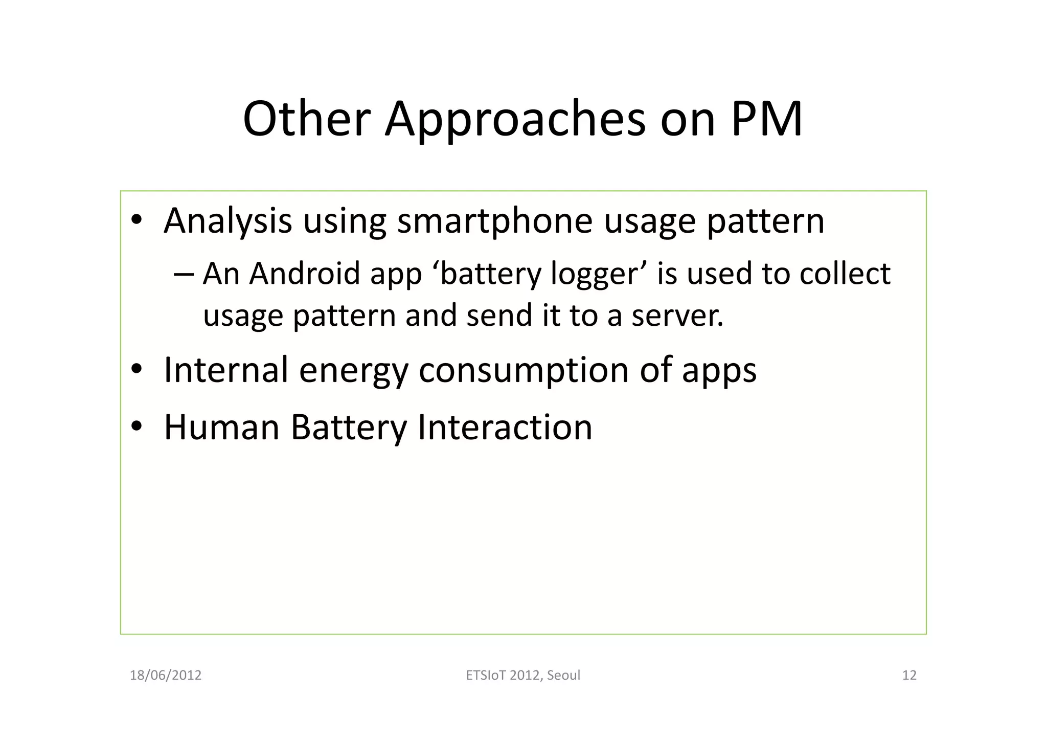 Other Approaches on PM
• Analysis using smartphone usage pattern
– An Android app ‘battery logger’ is used to collect
usage pattern and send it to a server.
• Internal energy consumption of apps
• Human Battery Interaction
18/06/2012 ETSIoT 2012, Seoul 12
 