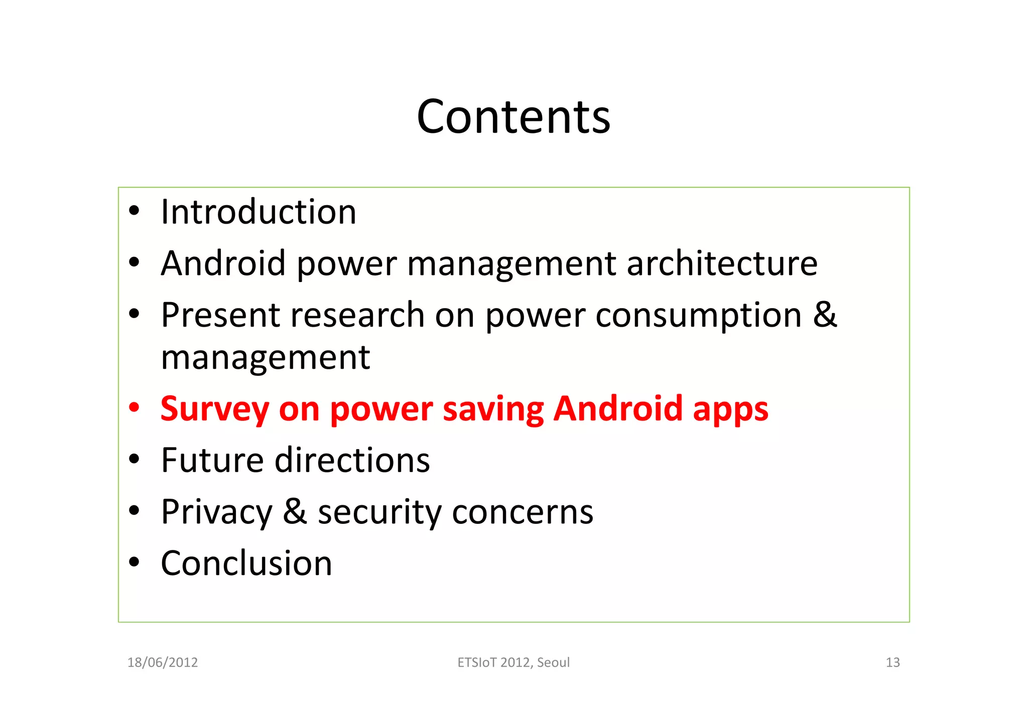 Contents
• Introduction
• Android power management architecture
• Present research on power consumption &
management
• Survey on power saving Android apps
• Future directions
• Privacy & security concerns
• Conclusion
18/06/2012 ETSIoT 2012, Seoul 13
 