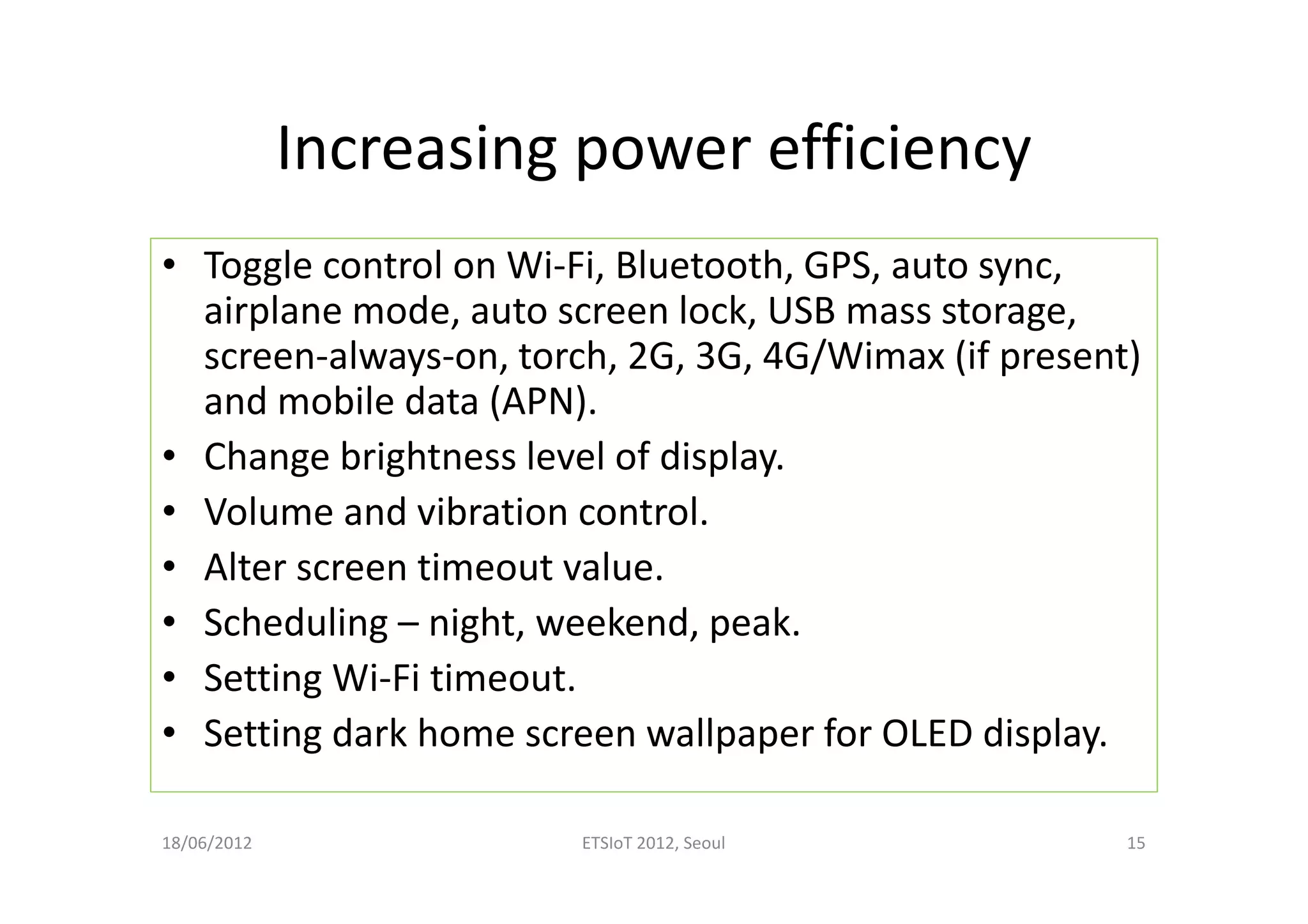 Increasing power efficiency
• Toggle control on Wi-Fi, Bluetooth, GPS, auto sync,
airplane mode, auto screen lock, USB mass storage,
screen-always-on, torch, 2G, 3G, 4G/Wimax (if present)
and mobile data (APN).
• Change brightness level of display.
• Volume and vibration control.
• Alter screen timeout value.
• Scheduling – night, weekend, peak.
• Setting Wi-Fi timeout.
• Setting dark home screen wallpaper for OLED display.
18/06/2012 ETSIoT 2012, Seoul 15
 