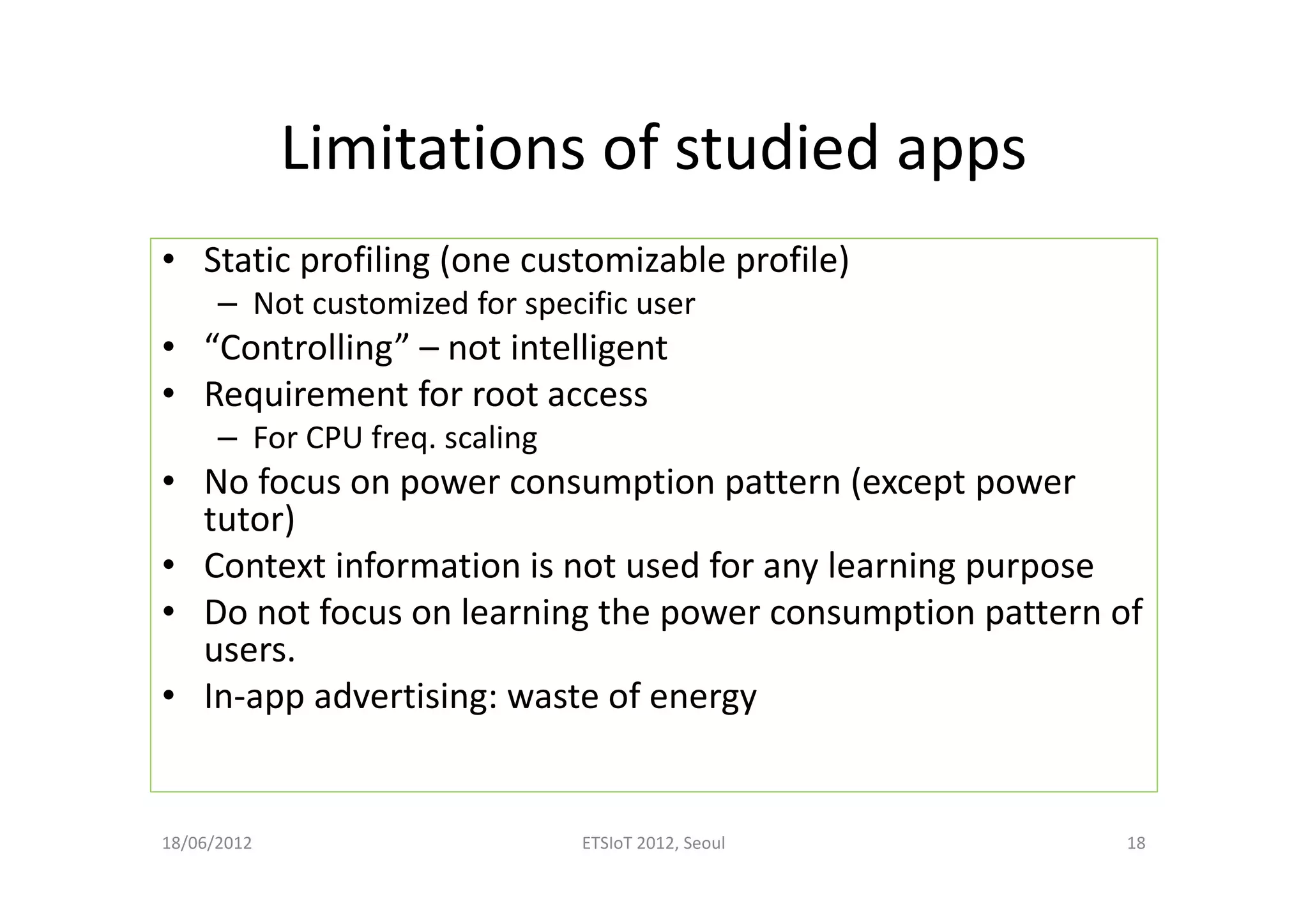 Limitations of studied apps
• Static profiling (one customizable profile)
– Not customized for specific user
• “Controlling” – not intelligent
• Requirement for root access
– For CPU freq. scaling
• No focus on power consumption pattern (except power
tutor)
• Context information is not used for any learning purpose
• Do not focus on learning the power consumption pattern of
users.
• In-app advertising: waste of energy
18/06/2012 ETSIoT 2012, Seoul 18
 